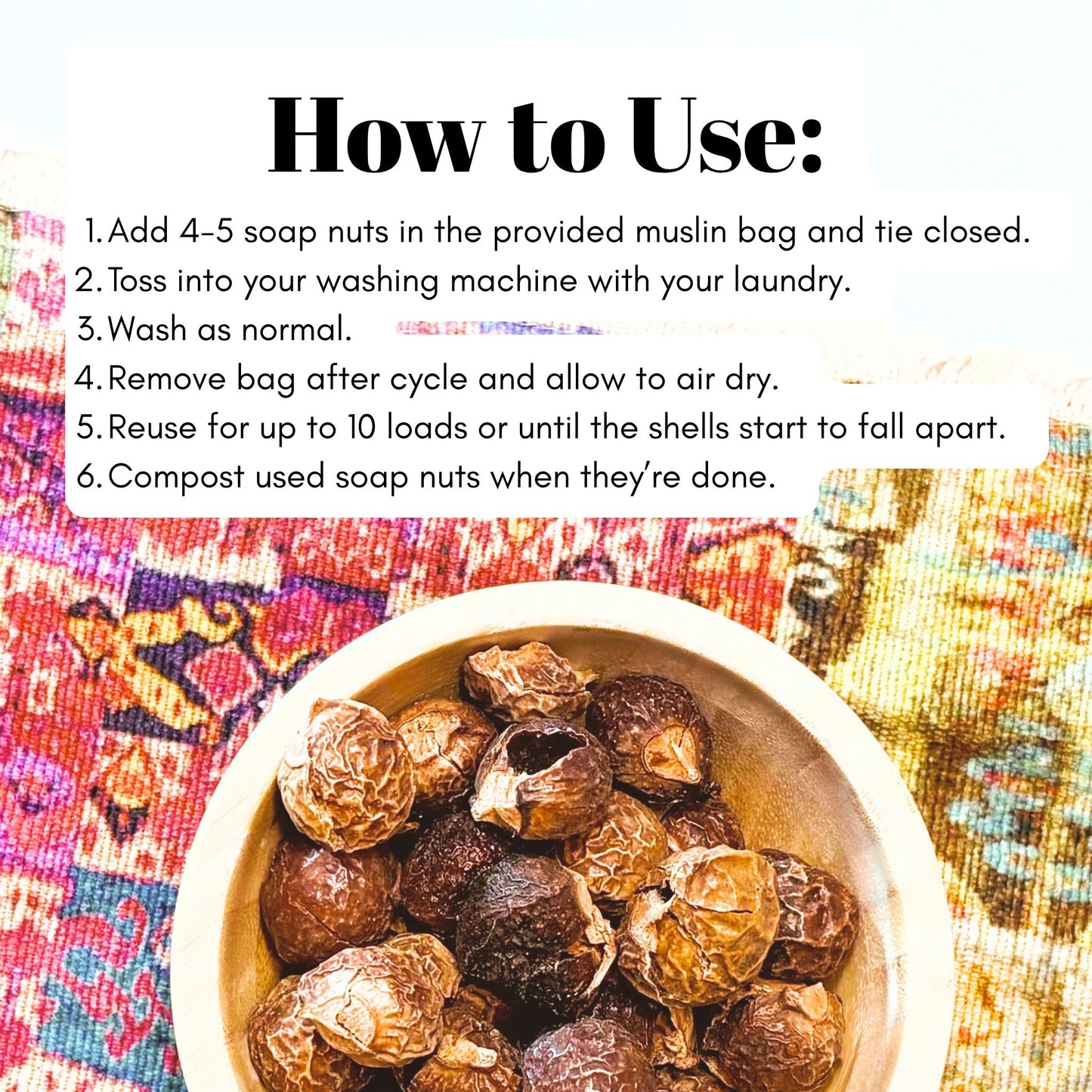 Instructions on how to use soap nuts (add nuts to muslin bag and close, toss into laundry machine, wash as normal, remove bag and allow to dry, reuse for up to 10 loads, compost soap nuts when done.)