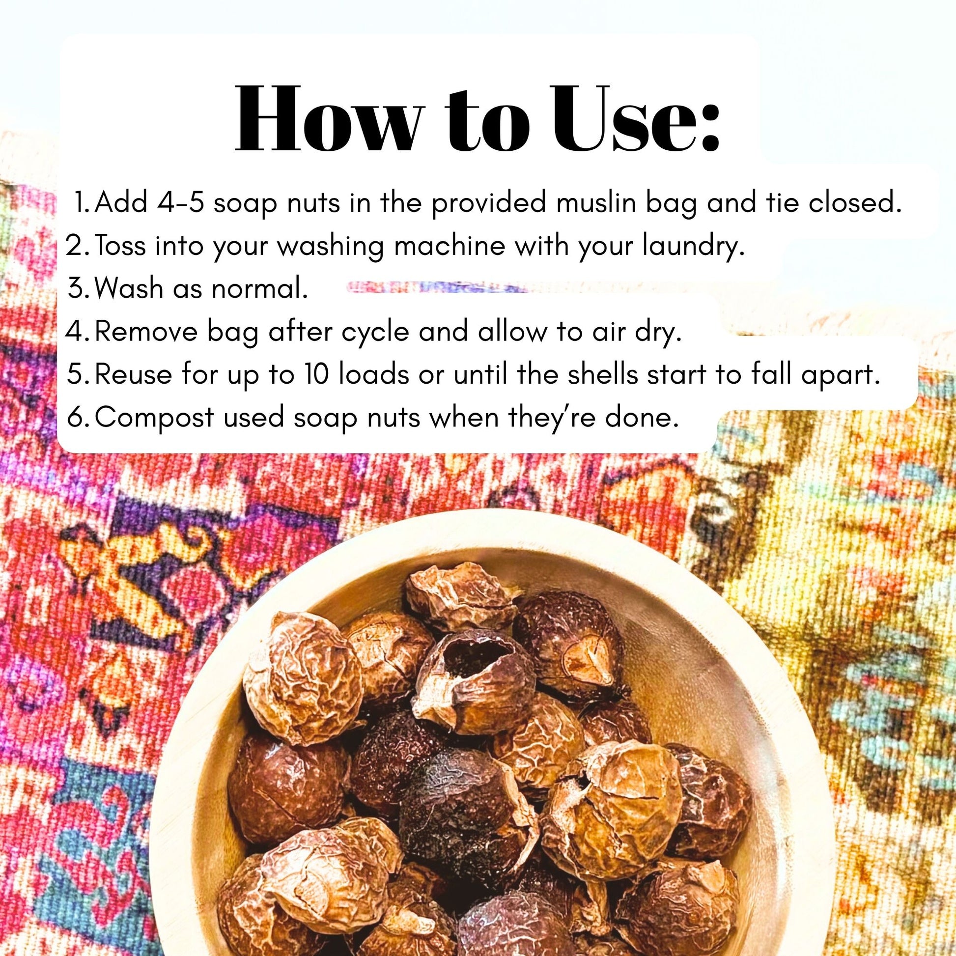 Instructions on how to use soap nuts (add nuts to muslin bag and close, toss into laundry machine, wash as normal, remove bag and allow to dry, reuse for up to 10 loads, compost soap nuts when done.)